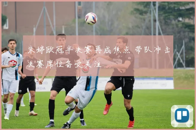 朱婷欧冠半决赛再成焦点 带队冲击决赛席位备受关注