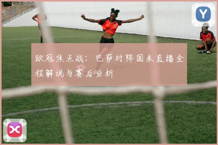 欧冠焦点战：巴萨对阵国米直播全程解说与赛后分析