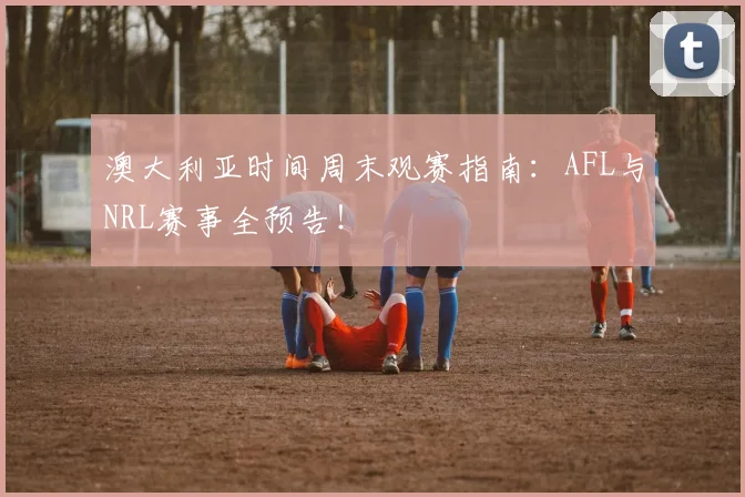 澳大利亚时间周末观赛指南:AFL与NRL赛事全预告!