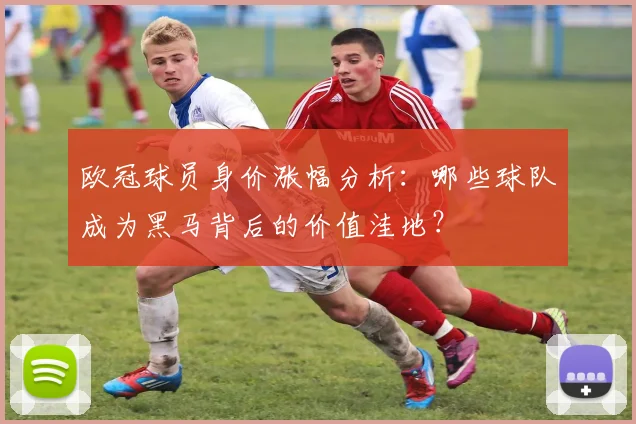 欧冠球员身价涨幅分析：哪些球队成为黑马背后的价值洼地？