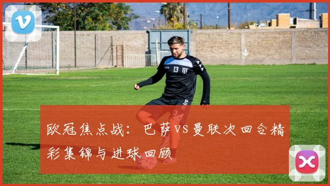 欧冠焦点战：巴萨vs曼联次回合精彩集锦与进球回顾