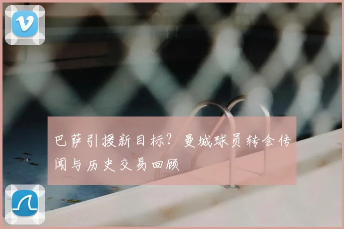 巴萨引援新目标？曼城球员转会传闻与历史交易回顾