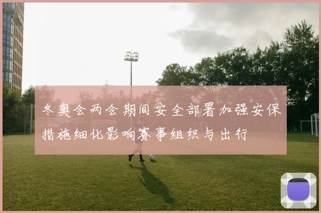 冬奥会两会期间安全部署加强安保措施细化影响赛事组织与出行