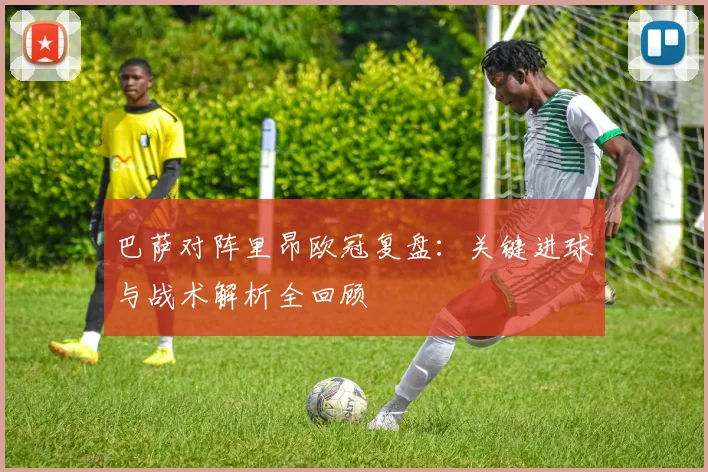 巴萨对阵里昂欧冠复盘：关键进球与战术解析全回顾