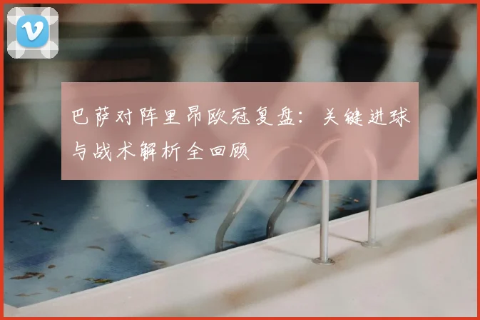 巴萨对阵里昂欧冠复盘：关键进球与战术解析全回顾